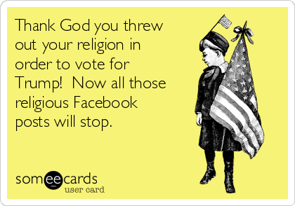 Thank God you threw
out your religion in
order to vote for
Trump!  Now all those
religious Facebook
posts will stop. 
