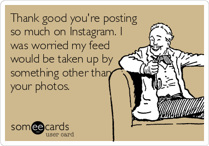 Thank good you're posting
so much on Instagram. I
was worried my feed
would be taken up by
something other than
your photos.
