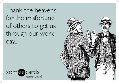 Thank the heavens
for the misfortune
of others to get us
through our work
day.....