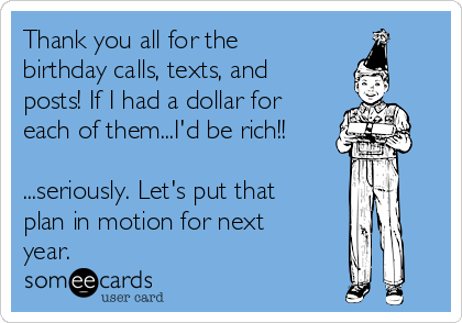 Thank you all for the
birthday calls, texts, and
posts! If I had a dollar for
each of them...I'd be rich!!

...seriously. Let's put that
plan in motion for next
year. 