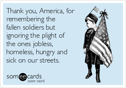 Thank you, America, for
remembering the
fallen soldiers but
ignoring the plight of
the ones jobless,
homeless, hungry and
sick on our streets.