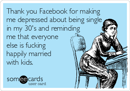 Thank you Facebook for making
me depressed about being single
in my 30's and reminding
me that everyone
else is fucking
happily married
with kids. 