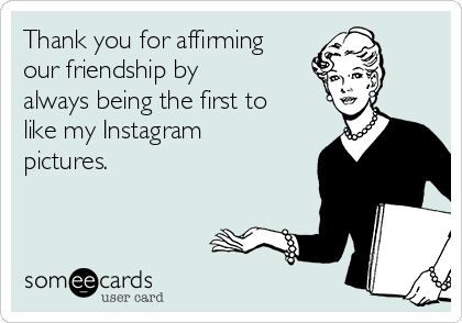 Thank you for affirming
our friendship by
always being the first to
like my Instagram
pictures.