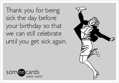 Thank you for being
sick the day before
your birthday so that
we can still celebrate
until you get sick again.