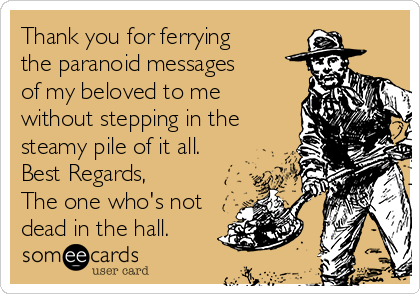 Thank you for ferrying
the paranoid messages
of my beloved to me
without stepping in the
steamy pile of it all.
Best Regards,
The one who's not
dead in the hall.