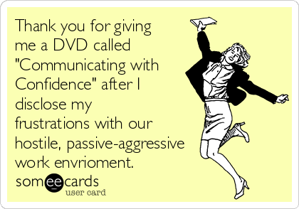 Thank you for giving
me a DVD called
"Communicating with
Confidence" after I
disclose my
frustrations with our
hostile, passive-aggressive
work envrioment.