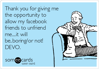 Thank you for giving me
the opportunity to
allow my facebook
friends to unfriend
me....it will
be..boring/or not!
DEVO.