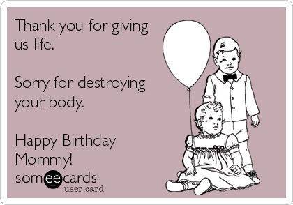 Thank you for giving
us life.

Sorry for destroying 
your body.

Happy Birthday
Mommy!