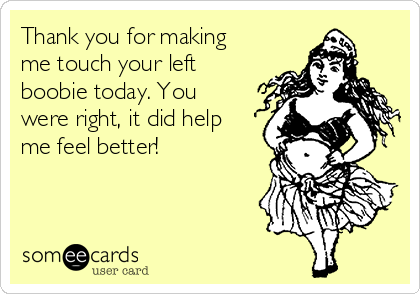 Thank you for making
me touch your left
boobie today. You
were right, it did help
me feel better!