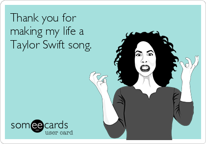 Thank you for
making my life a
Taylor Swift song.