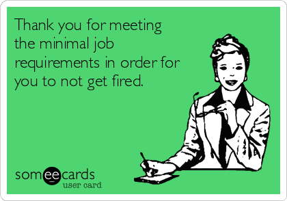 Thank you for meeting
the minimal job
requirements in order for
you to not get fired.