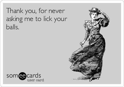 Thank you, for never
asking me to lick your
balls.