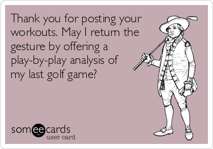 Thank you for posting your
workouts. May I return the
gesture by offering a
play-by-play analysis of
my last golf game?