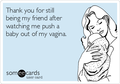 Thank you for still
being my friend after
watching me push a
baby out of my vagina.