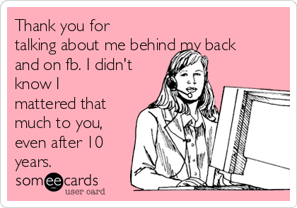 Thank you for
talking about me behind my back
and on fb. I didn't
know I
mattered that
much to you,
even after 10
years.
