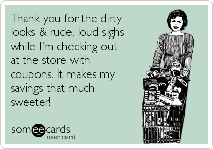 Thank you for the dirty
looks & rude, loud sighs
while I'm checking out
at the store with
coupons. It makes my
savings that much
sweeter! 