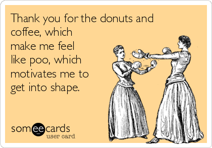 Thank you for the donuts and
coffee, which
make me feel
like poo, which
motivates me to
get into shape.