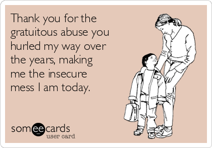 Thank you for the
gratuitous abuse you
hurled my way over
the years, making
me the insecure
mess I am today.