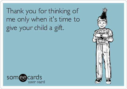 Thank you for thinking of
me only when it's time to
give your child a gift.  