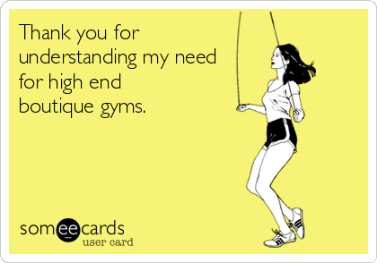 Thank you for
understanding my need
for high end
boutique gyms.  