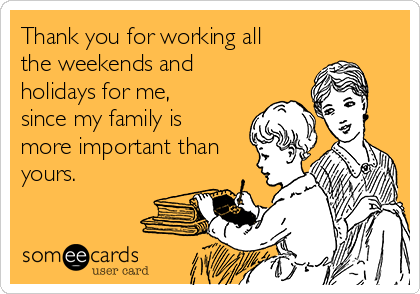 Thank you for working all
the weekends and
holidays for me,
since my family is
more important than
yours.