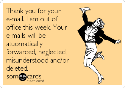 Thank you for your
e-mail. I am out of
office this week. Your
e-mails will be 
atuomatically
forwarded, neglected,
misunderstood and/or
deleted.