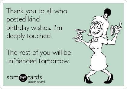 Thank you to all who
posted kind
birthday wishes. I'm
deeply touched.

The rest of you will be
unfriended tomorrow.