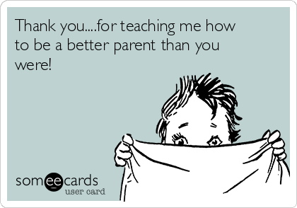 Thank you....for teaching me how
to be a better parent than you
were!