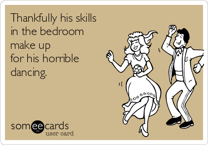 Thankfully his skills
in the bedroom
make up
for his horrible
dancing.