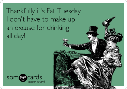 Thankfully it's Fat Tuesday
I don't have to make up
an excuse for drinking
all day!