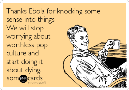Thanks Ebola for knocking some
sense into things.
We will stop
worrying about
worthless pop
culture and
start doing it
about dying.