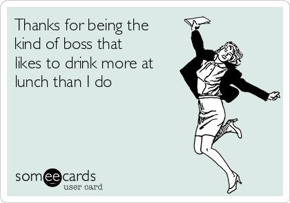 Thanks for being the
kind of boss that
likes to drink more at
lunch than I do