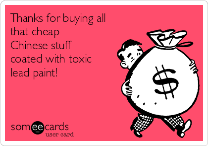 Thanks for buying all
that cheap
Chinese stuff
coated with toxic
lead paint!