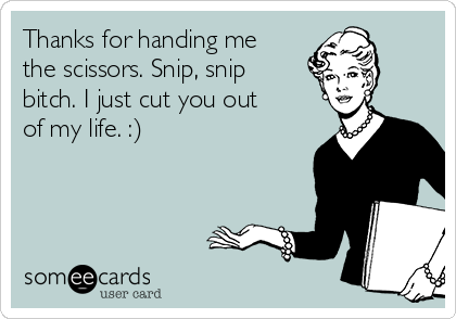 Thanks for handing me
the scissors. Snip, snip
bitch. I just cut you out
of my life. :)