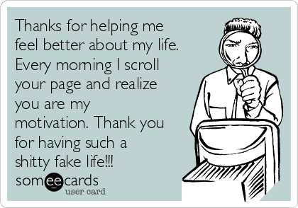Thanks for helping me
feel better about my life.
Every morning I scroll
your page and realize
you are my
motivation. Thank you
for having such a
shitty fake life!!!