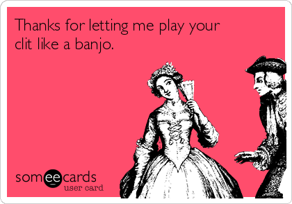 Thanks for letting me play your
clit like a banjo.