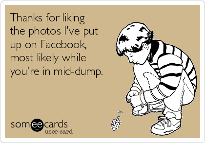 Thanks for liking
the photos I've put
up on Facebook,
most likely while
you're in mid-dump.