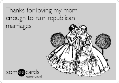 Thanks for loving my mom
enough to ruin republican
marriages 