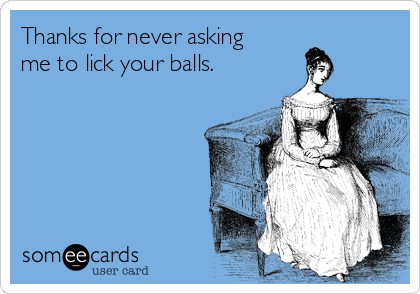 Thanks for never asking
me to lick your balls.