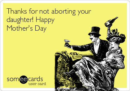 Thanks for not aborting your
daughter! Happy
Mother's Day 
