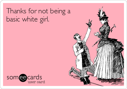 Thanks for not being a
basic white girl.