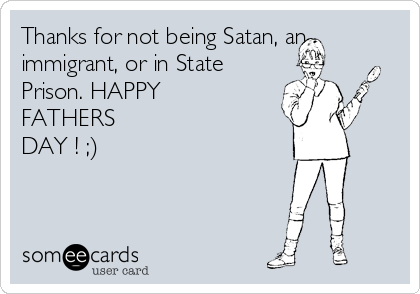 Thanks for not being Satan, an
immigrant, or in State
Prison. HAPPY
FATHERS
DAY ! ;)