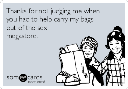 Thanks for not judging me when
you had to help carry my bags
out of the sex
megastore.