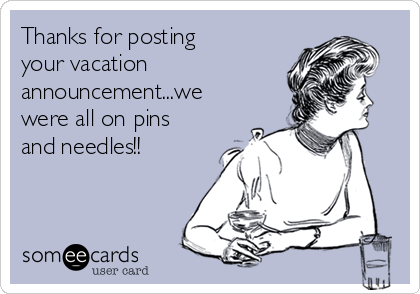 Thanks for posting
your vacation
announcement...we
were all on pins
and needles!!