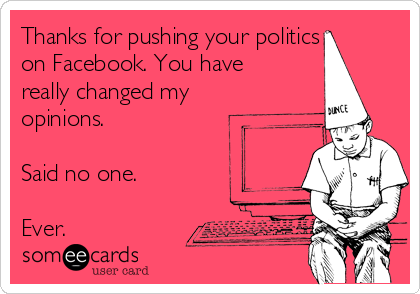 Thanks for pushing your politics
on Facebook. You have
really changed my
opinions.

Said no one.

Ever.
