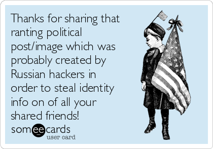 Thanks for sharing that
ranting political
post/image which was
probably created by
Russian hackers in
order to steal identity
info on of all your
shared friends!