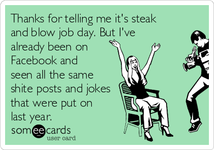 Thanks for telling me it's steak
and blow job day. But I've
already been on 
Facebook and
seen all the same
shite posts and jokes
that were put on
last year.