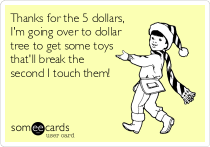 Thanks for the 5 dollars,
I'm going over to dollar
tree to get some toys
that'll break the
second I touch them!