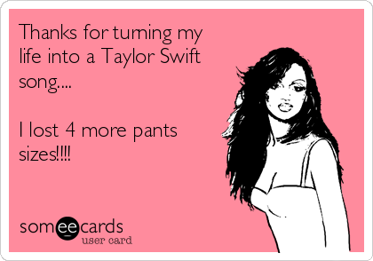 Thanks for turning my
life into a Taylor Swift
song....

I lost 4 more pants
sizes!!!!