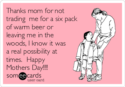 Thanks mom for not
trading  me for a six pack
of warm beer or
leaving me in the
woods, I know it was
a real possibility at
times.  Happy
Mothers Day!!!!